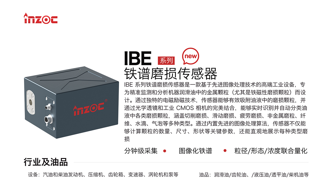 IBE 系列油液鐵譜磨損傳感器是一款基于先進圖像處理技術(shù)的高端工業(yè)設備，專為精準監(jiān)測和分析機器潤滑油中的金屬顆粒(尤其是鐵磁性磨損顆粒)而設計。通過獨特的電磁勵磁技術(shù)，傳感器能夠有效吸附油液中的損顆粒，并通過光學透鏡和工業(yè) CMOS 相機的完美結(jié)合，能夠?qū)崟r識別并自動分類油液中各類磨損顆粒，涵蓋切削磨損、滑動磨損、疲勞損、非金屬磨粒、纖維、水滴、氣泡等多種類型。通過內(nèi)置先進的圖像處理算法，傳感器不僅能夠計算顆粒的數(shù)量、尺寸、形狀等關鍵參數(shù)，還能直觀地展示每種類型磨損。適用行業(yè)設備：汽油和柴油發(fā)動機、壓縮機、齒輪箱、變速器、渦輪機和泵等；檢測油品:潤滑油/齒輪油、/液壓油/透平油/柴機油等。