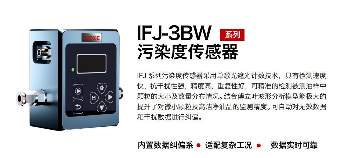 IFJ-3BW系列油液污染度傳感器采用單激光遮光計數技術，具有檢測速度快，抗干擾性強，精度高，重復性好，可精準的檢測被測油樣中顆粒的大小及數量分布情況。結合傅立葉波形分析模型能極大的提升了對微小顆粒及高潔凈油品的監測精度?？勺詣訉o效數據和干擾數據進行糾偏。
                    適用行業：鋼鐵冶金/石油化工/能源/電力/水泥建材/大型機械/OEM 集成等
                    適用油品：潤滑油/齒輪油/液壓油/透平油/柴機油等