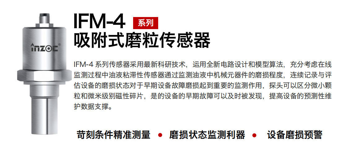 IFM-4系列油液吸附式磨粒傳感器采用最新科研技術(shù)，運(yùn)用全新電路設(shè)計(jì)和模型算法，充分考慮在線監(jiān)測(cè)過(guò)程中油液粘滯性傳感器通過(guò)監(jiān)測(cè)油液中機(jī)械元器件的磨損程度，連續(xù)記錄與評(píng)估設(shè)備的磨損狀態(tài)對(duì)于早期設(shè)備故障磨損起到重要的監(jiān)測(cè)作用，探頭可以區(qū)分微小顆粒和微米級(jí)別磁性碎片，是的設(shè)備的早期故障可以及時(shí)被發(fā)現(xiàn)，提高設(shè)備的預(yù)測(cè)性維護(hù)數(shù)據(jù)支撐。
行業(yè)：鋼鐵、石化、盾構(gòu)、電力、風(fēng)電、大型設(shè)備、OEM 集成等
油品：液壓油、透平油、柴機(jī)油、絕緣油、變壓器油等