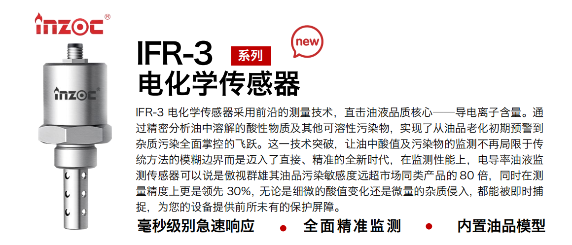 IFR-3電化學(xué)（電導(dǎo)、電阻率）傳感器采用前沿的測量技術(shù)，直擊油液品質(zhì)核心——導(dǎo)電離子含量。通過精密分析油中溶解的酸性物質(zhì)及其他可溶性污染物，實(shí)現(xiàn)了從油品老化初期預(yù)警到雜質(zhì)污染全面掌控的飛躍。這一技術(shù)突破，讓油中酸值及污染物的監(jiān)測不再局限于傳統(tǒng)方法的模糊邊界而是邁入了直接、精準(zhǔn)的全新時(shí)代，在監(jiān)測性能上，電導(dǎo)率油液監(jiān)測傳感器可以說是傲視群雄其油品污染敏感度遠(yuǎn)超市場同類產(chǎn)品的 80 倍，同時(shí)在測量精度上更是領(lǐng)先 30%，無論是細(xì)微的酸值變化還是微量的雜質(zhì)侵入，都能被即時(shí)捕捉，為您的設(shè)備提供前所未有的保護(hù)屏障。
行業(yè)：鋼鐵冶金/石油化工/能源電力/水泥建材/大型機(jī)械/地下挖掘等
油品：齒輪油/液壓油/透平油/柴機(jī)油/絕緣油等