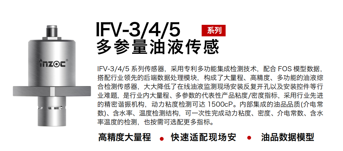 IFV-3/4/5多參量油液傳感器，采用專利多功能集成檢測技術(shù)，配合 FOS 模型數(shù)據(jù)，搭配行業(yè)領(lǐng)先的后端數(shù)據(jù)處理模塊，構(gòu)成了大量程、高精度、多功能的油液綜合檢測傳感器，大大降低了在線油液監(jiān)測現(xiàn)場安裝反復(fù)開孔以及安裝控件等行業(yè)難題，是行業(yè)內(nèi)大量程、多參數(shù)的代表性產(chǎn)品粘度/密度指標(biāo)，采用行業(yè)先進(jìn)的精密諧振機(jī)構(gòu)，動(dòng)力粘度檢測可達(dá) 1500cP。內(nèi)部集成的油品品質(zhì)(介電常數(shù))、含水率、溫度檢測結(jié)構(gòu)，可一次性完成動(dòng)力粘度、密度、介電常數(shù)、含水率溫度的檢測，也按需可選配更多指標(biāo)。
行業(yè)：鋼鐵冶金/石油化工/能源電力/水泥建材/大型機(jī)械/煤炭采礦/地下挖掘等
油品：齒輪油/液壓油/透平油/柴機(jī)油/絕緣油等