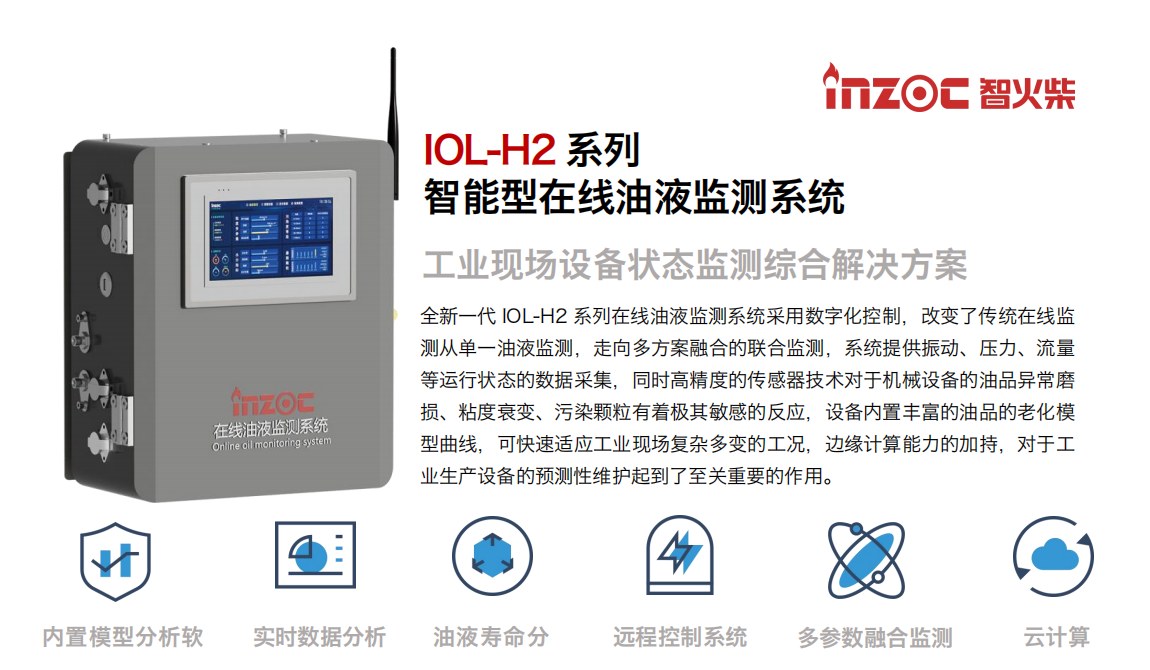 IOL-H2系列智能型在線油液監(jiān)測系統(tǒng)-工業(yè)現(xiàn)場設(shè)備狀態(tài)監(jiān)測綜合解決方案
全新一代 IOL-H2 系列在線油液監(jiān)測系統(tǒng)采用數(shù)字化控制，改變了傳統(tǒng)在線監(jiān)測從單一油液監(jiān)測，走向多方案融合的聯(lián)合監(jiān)測，系統(tǒng)提供振動、壓力、流量等運行狀態(tài)的數(shù)據(jù)采集，同時高精度的傳感器技術(shù)對于機械設(shè)備的油品異常磨損、粘度衰變、污染顆粒有著極其敏感的反應(yīng)，設(shè)備內(nèi)置豐富的油品的老化模型曲線，可快速適應(yīng)工業(yè)現(xiàn)場復(fù)雜多變的工況，邊緣計算能力的加持，對于工業(yè)生產(chǎn)設(shè)備的預(yù)測性維護起到了至關(guān)重要的作用。
應(yīng)用領(lǐng)域：鋼鐵冶金、石油化工、能源電力、水泥建材、大型機械、煤炭、盾構(gòu)等。
