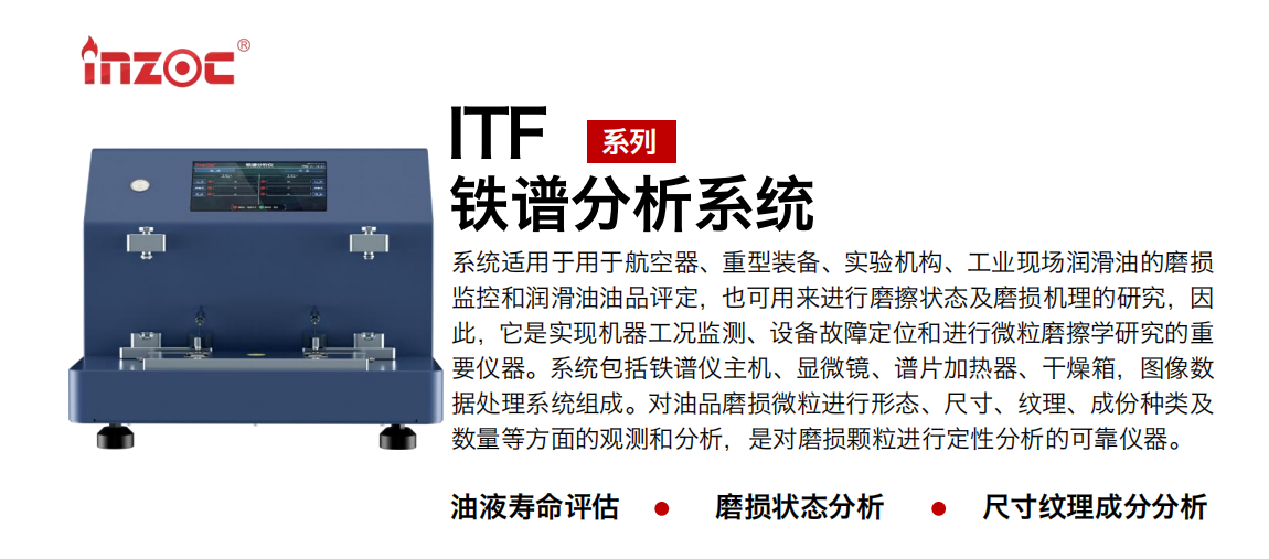 ITF油液鐵譜分析系統(tǒng)適用于用于航空器、重型裝備、實驗機構(gòu)、工業(yè)現(xiàn)場潤滑油的磨損監(jiān)控和潤滑油油品評定，也可用來進行磨擦狀態(tài)及磨損機理的研究，因此，它是實現(xiàn)機器工況監(jiān)測、設備故障定位和進行微粒磨擦學研究的重要儀器。系統(tǒng)包括鐵譜儀主機、顯微鏡、譜片加熱器、干燥箱，圖像數(shù)據(jù)處理系統(tǒng)組成。對油品磨損微粒進行形態(tài)、尺寸、紋理、成份種類及數(shù)量等方面的觀測和分析，是對磨損顆粒進行定性分析的可靠儀器。
應用領域：鋼鐵、石化、盾構(gòu)、電力、風電、大型設備、實驗室
適用油品：液壓油、透平油、柴機油、齒輪油、變壓器油