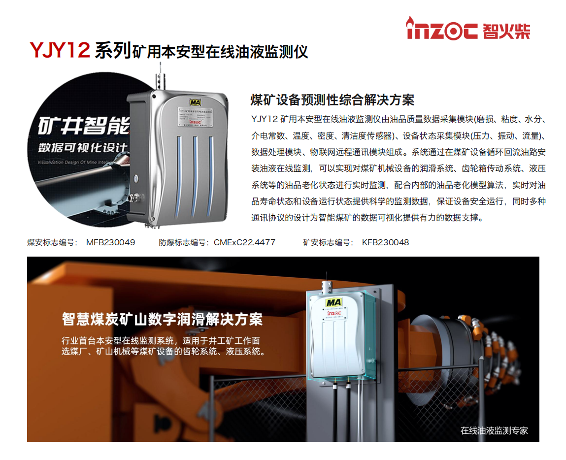 煤礦設備預測性綜合解決方案
YJY12礦用本安型在線油液監(jiān)測儀由油品質量數(shù)據(jù)采集模塊(磨損、粘度、水分、介電常數(shù)、溫度、密度、清潔度傳感器)、設備狀態(tài)采集模塊(壓力、振動、流量)、數(shù)據(jù)處理模塊、物聯(lián)網(wǎng)遠程通訊模塊組成。系統(tǒng)通過在煤礦設備循環(huán)回流油路安裝油液在線監(jiān)測，可以實現(xiàn)對煤礦機械設備的潤滑系統(tǒng)、齒輪箱傳動系統(tǒng)、液壓系統(tǒng)等的油品老化狀態(tài)進行實時監(jiān)測，配合內(nèi)部的油品老化模型算法，實時對油品壽命狀態(tài)和設備運行狀態(tài)提供科學的監(jiān)測數(shù)據(jù)，保證設備安全運行，同時多種通訊協(xié)議的設計為智能煤礦的數(shù)據(jù)可視化提供有力的數(shù)據(jù)支撐。